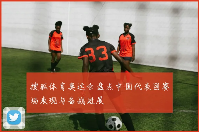 搜狐体育奥运会盘点中国代表团赛场表现与备战进展