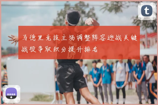 马德里竞技主场调整阵容迎战关键战役争取积分提升排名