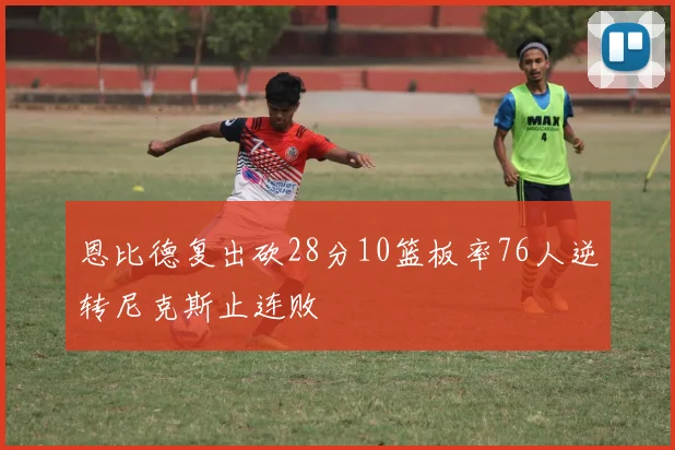 恩比德复出砍28分10篮板率76人逆转尼克斯止连败