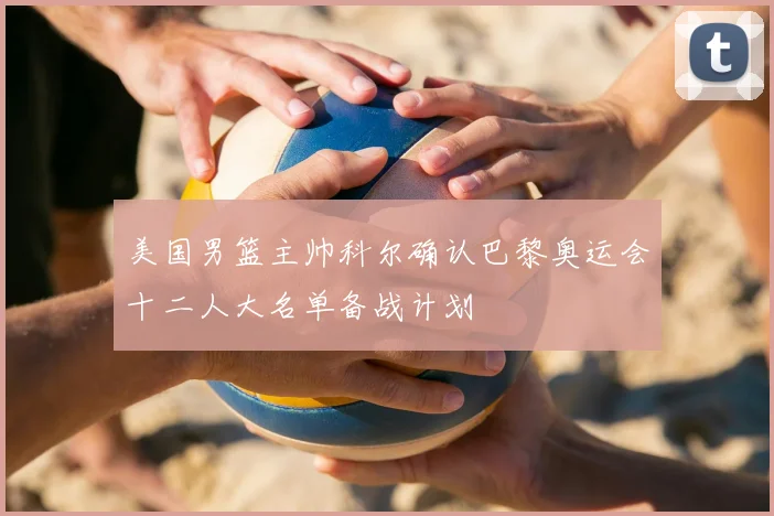 美国男篮主帅科尔确认巴黎奥运会十二人大名单备战计划