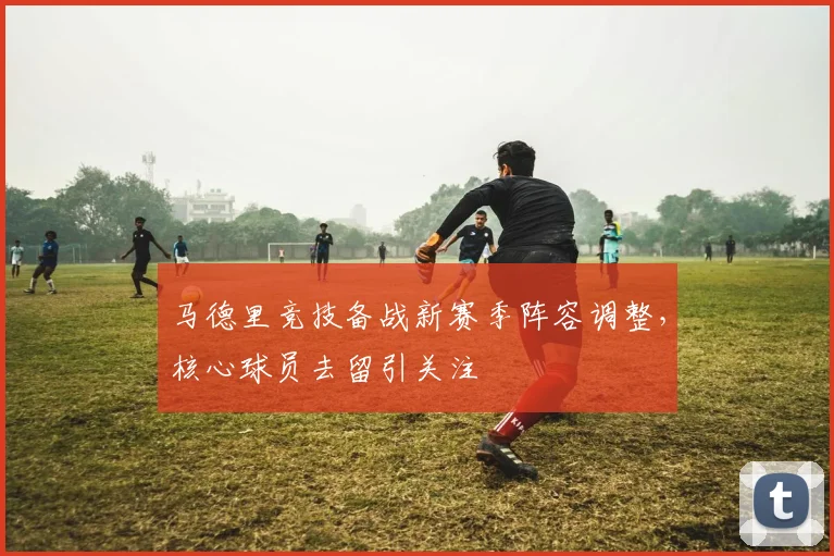 马德里竞技备战新赛季阵容调整，核心球员去留引关注