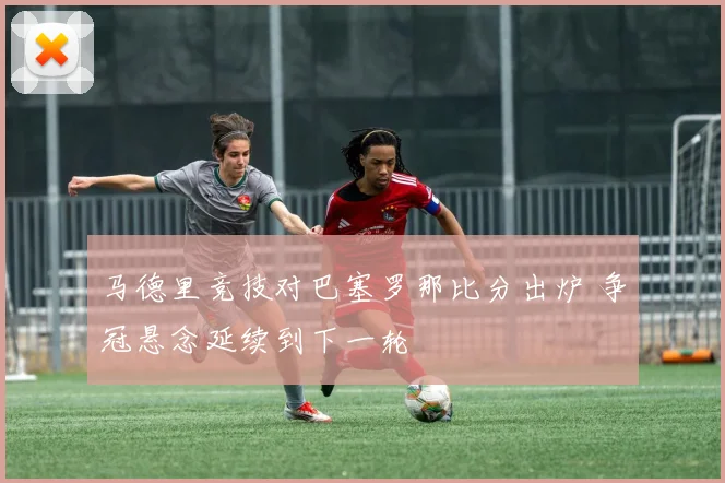 马德里竞技对巴塞罗那比分出炉 争冠悬念延续到下一轮