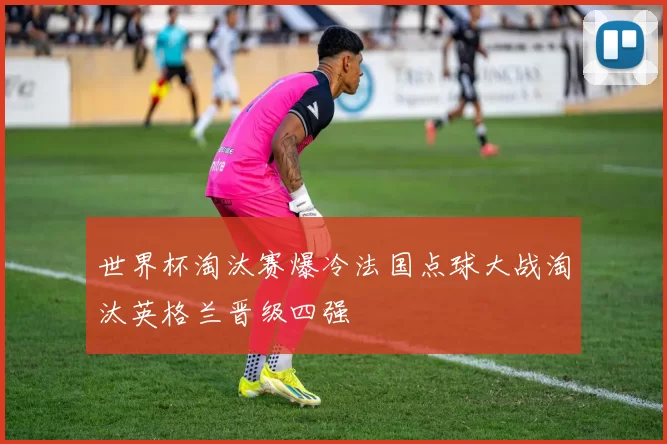 世界杯淘汰赛爆冷法国点球大战淘汰英格兰晋级四强