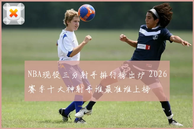 NBA现役三分射手排行榜出炉 2026赛季十大神射手谁最准谁上榜
