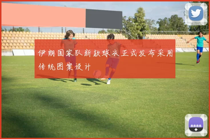 伊朗国家队新款球衣正式发布采用传统图案设计