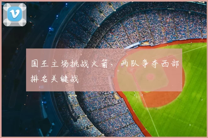 国王主场挑战火箭,两队争夺西部排名关键战