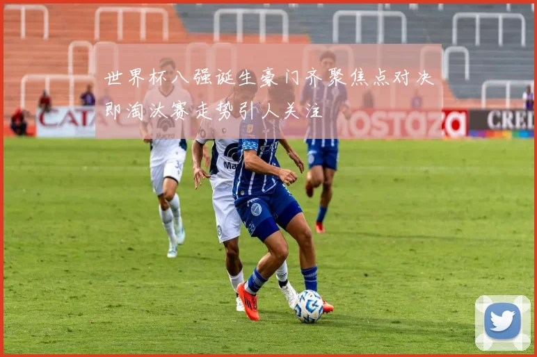 世界杯八强诞生豪门齐聚焦点对决即淘汰赛走势引人关注