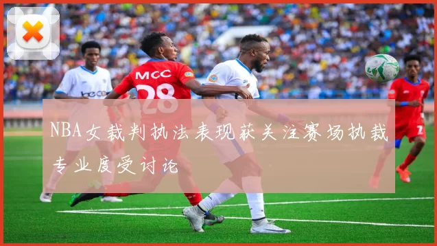 NBA女裁判执法表现获关注赛场执裁专业度受讨论