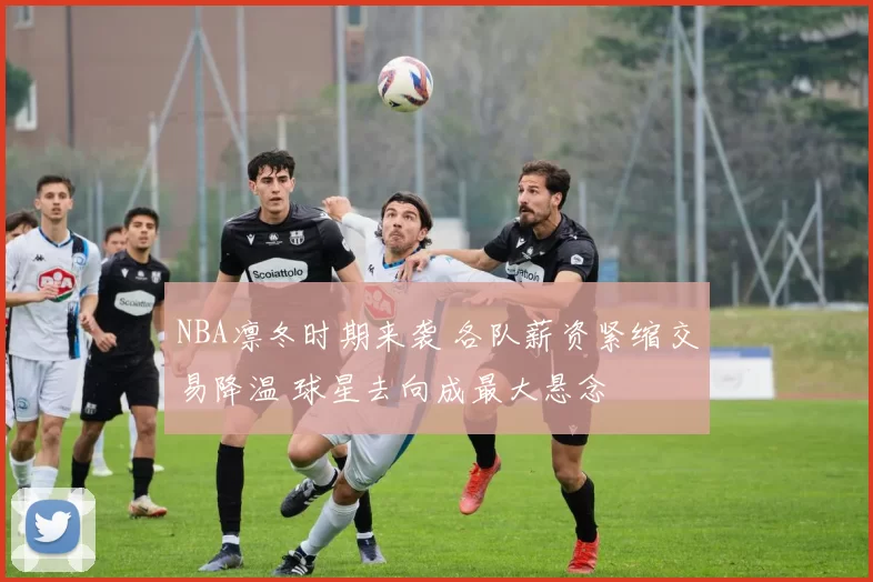 NBA凛冬时期来袭 各队薪资紧缩交易降温 球星去向成最大悬念