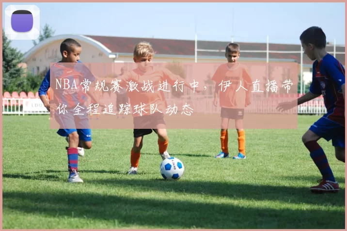 NBA常规赛激战进行中,伊人直播带你全程追踪球队动态