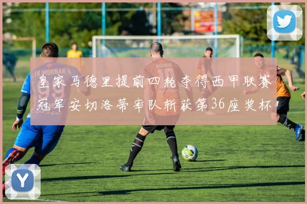 皇家马德里提前四轮夺得西甲联赛冠军安切洛蒂率队斩获第36座奖杯