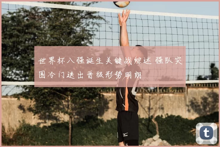 世界杯八强诞生关键战综述 强队突围冷门迭出晋级形势明朗