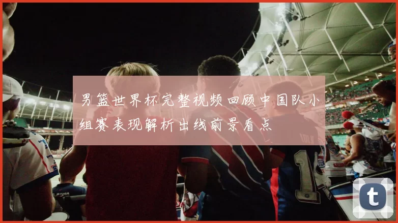 男篮世界杯完整视频回顾中国队小组赛表现解析出线前景看点