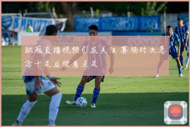 欧冠直播视频引发关注 赛场对决悬念十足后续看点足