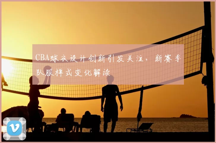 CBA球衣设计创新引发关注，新赛季队服样式变化解读