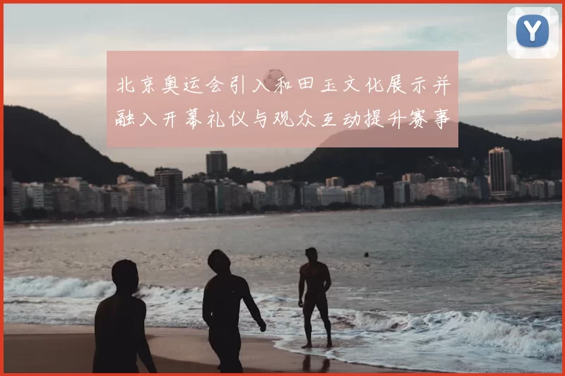 北京奥运会引入和田玉文化展示并融入开幕礼仪与观众互动提升赛事形象