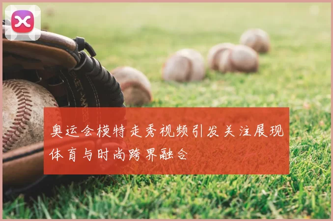 奥运会模特走秀视频引发关注展现体育与时尚跨界融合