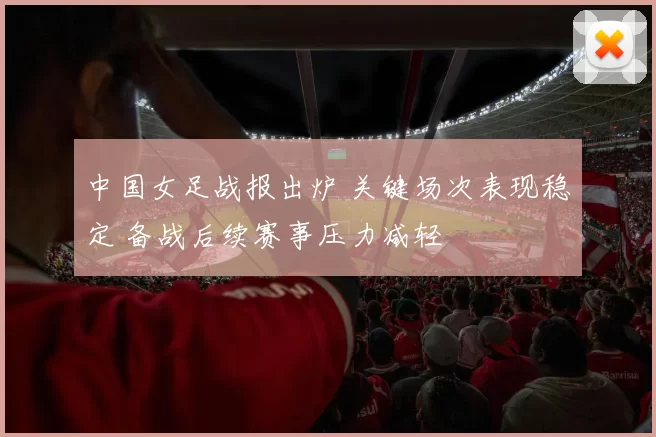 中国女足战报出炉 关键场次表现稳定 备战后续赛事压力减轻