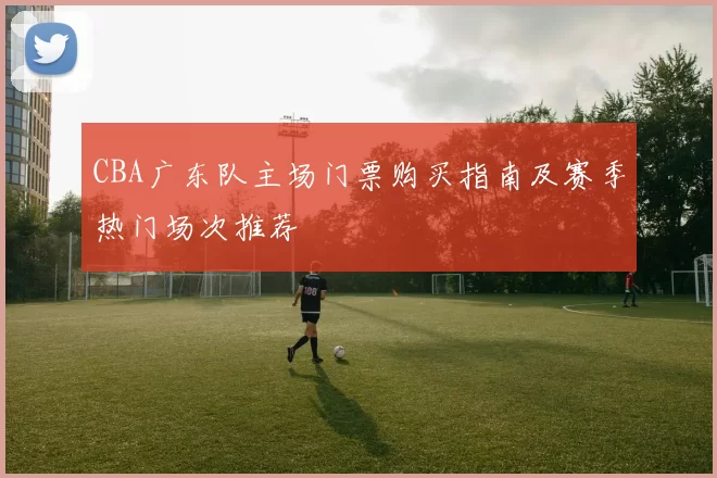 CBA广东队主场门票购买指南及赛季热门场次推荐