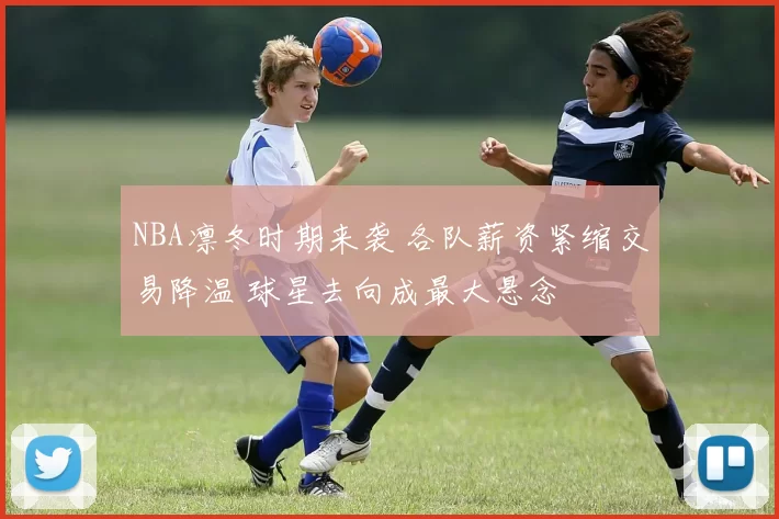 NBA凛冬时期来袭 各队薪资紧缩交易降温 球星去向成最大悬念