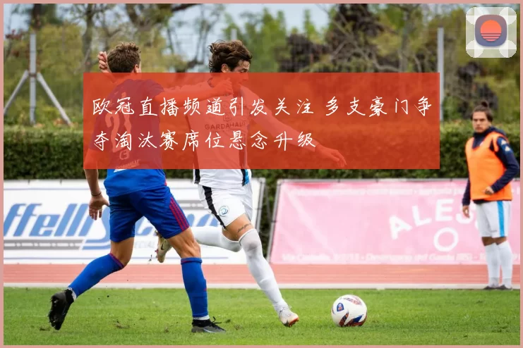 欧冠直播频道引发关注 多支豪门争夺淘汰赛席位悬念升级
