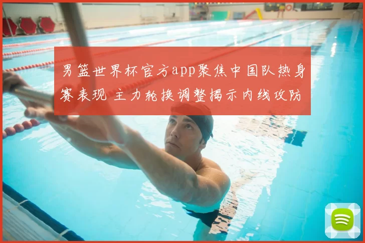 男篮世界杯官方app聚焦中国队热身赛表现 主力轮换调整揭示内线攻防新变化