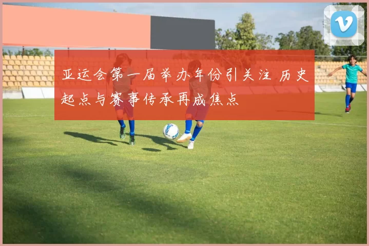 亚运会第一届举办年份引关注 历史起点与赛事传承再成焦点