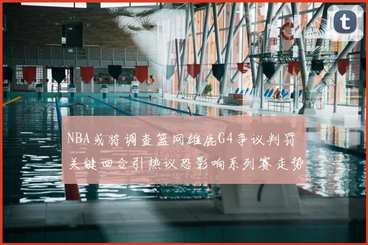 NBA或将调查篮网雄鹿G4争议判罚 关键回合引热议恐影响系列赛走势