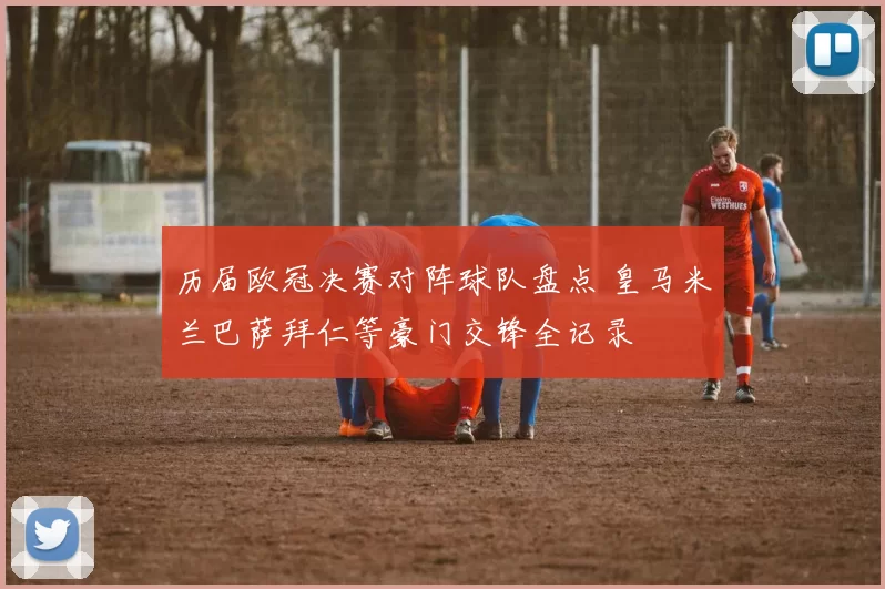 历届欧冠决赛对阵球队盘点 皇马米兰巴萨拜仁等豪门交锋全记录