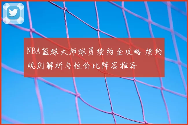 NBA篮球大师球员续约全攻略 续约规则解析与性价比阵容推荐