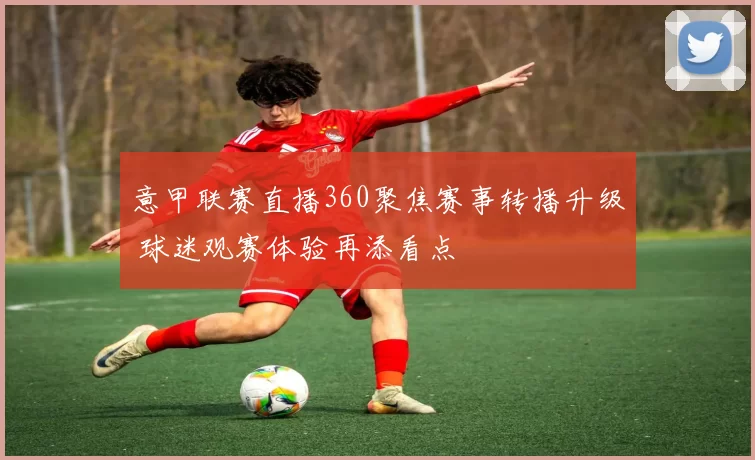意甲联赛直播360聚焦赛事转播升级 球迷观赛体验再添看点