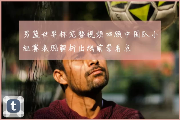 男篮世界杯完整视频回顾中国队小组赛表现解析出线前景看点