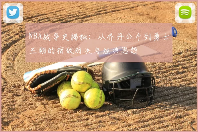 NBA战争史揭秘:从乔丹公牛到勇士王朝的宿敌对决与经典恩怨