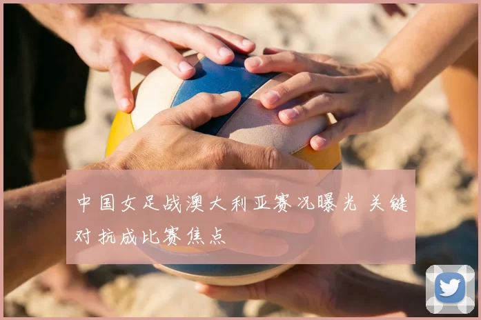 中国女足战澳大利亚赛况曝光 关键对抗成比赛焦点