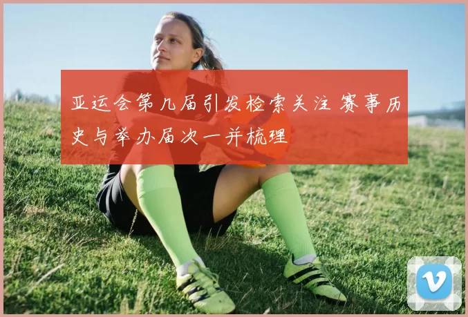 亚运会第几届引发检索关注 赛事历史与举办届次一并梳理