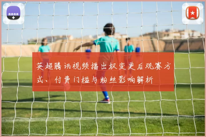 英超腾讯视频播出权变更后观赛方式、付费门槛与粉丝影响解析