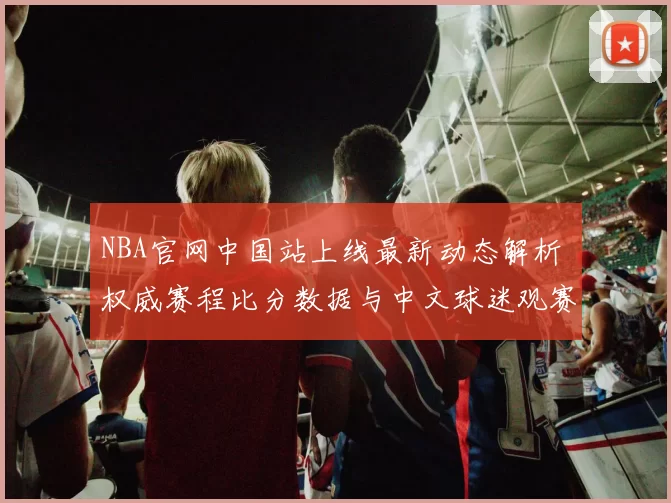 NBA官网中国站上线最新动态解析 权威赛程比分数据与中文球迷观赛指南