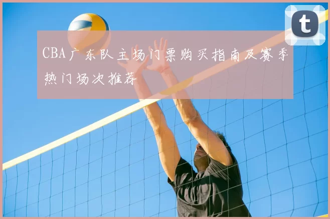 CBA广东队主场门票购买指南及赛季热门场次推荐