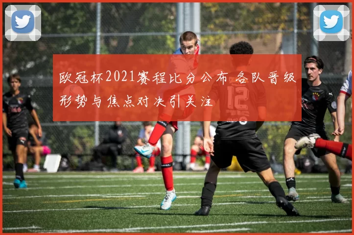 欧冠杯2021赛程比分公布 各队晋级形势与焦点对决引关注