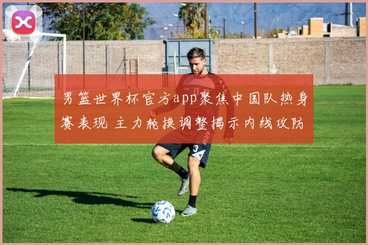 男篮世界杯官方app聚焦中国队热身赛表现 主力轮换调整揭示内线攻防新变化