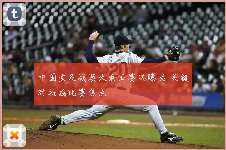 中国女足战澳大利亚赛况曝光 关键对抗成比赛焦点