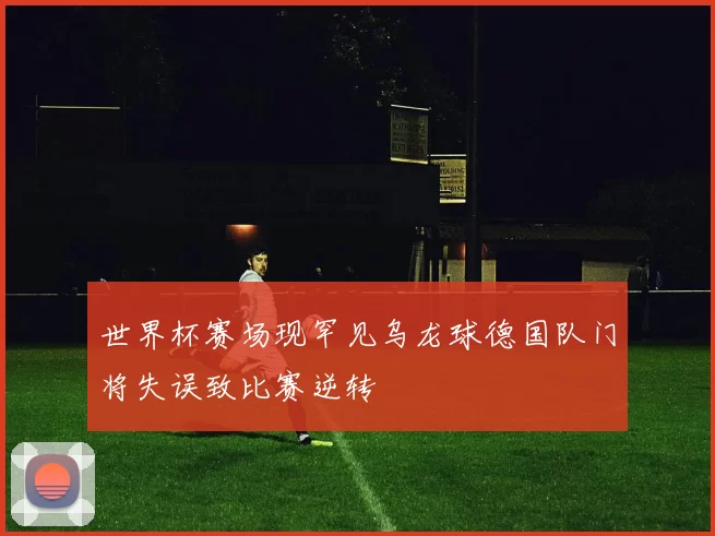 世界杯赛场现罕见乌龙球德国队门将失误致比赛逆转