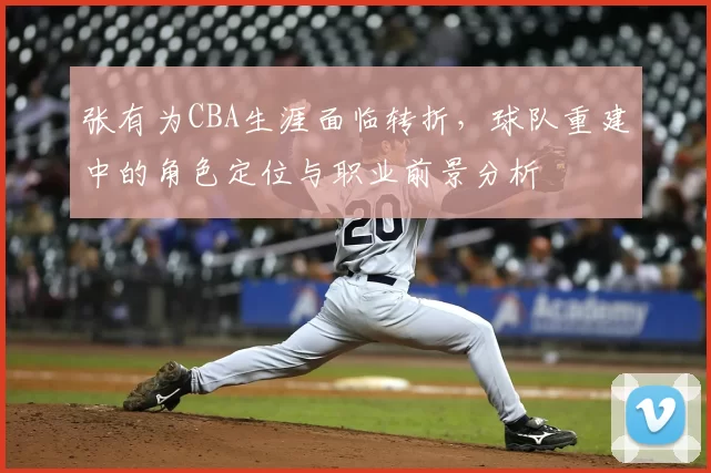 张有为CBA生涯面临转折,球队重建中的角色定位与职业前景分析
