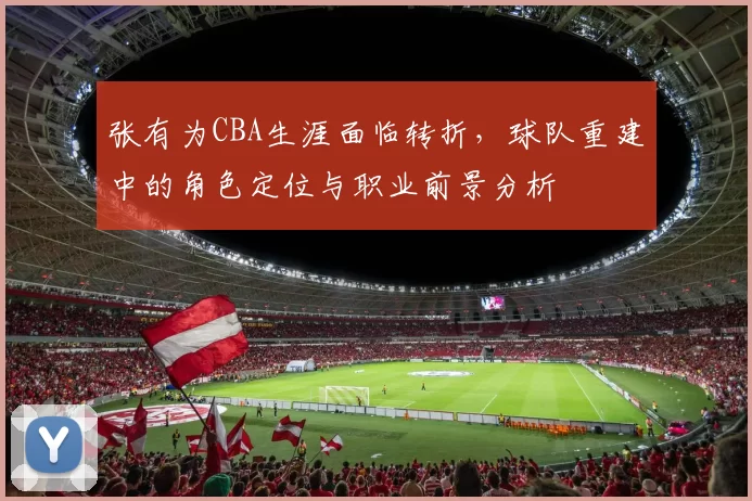 张有为CBA生涯面临转折,球队重建中的角色定位与职业前景分析